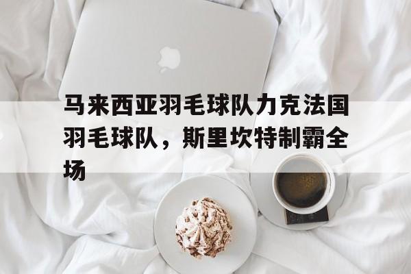 九游娱乐入口-包含马来西亚羽毛球队力克法国羽毛球队，斯里坎特制霸全场的词条